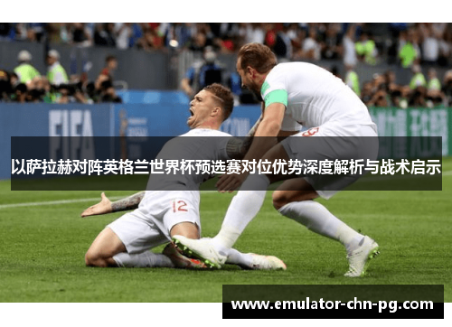 以萨拉赫对阵英格兰世界杯预选赛对位优势深度解析与战术启示 以萨拉赫对阵英格兰世界杯预选赛对位优势深度解析与战术启示