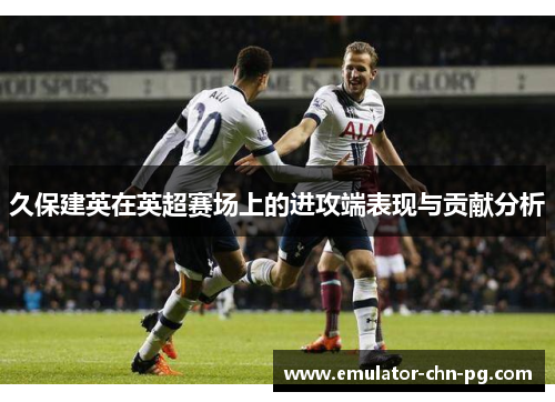 久保建英在英超赛场上的进攻端表现与贡献分析 久保建英在英超赛场上的进攻端表现与贡献分析