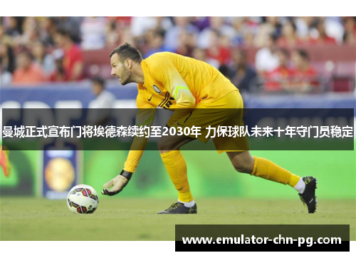 曼城正式宣布门将埃德森续约至2030年 力保球队未来十年守门员稳定