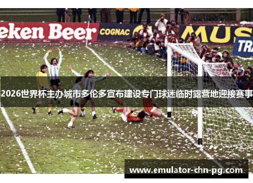 2026世界杯主办城市多伦多宣布建设专门球迷临时露营地迎接赛事