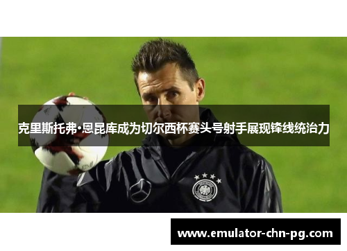 克里斯托弗·恩昆库成为切尔西杯赛头号射手展现锋线统治力