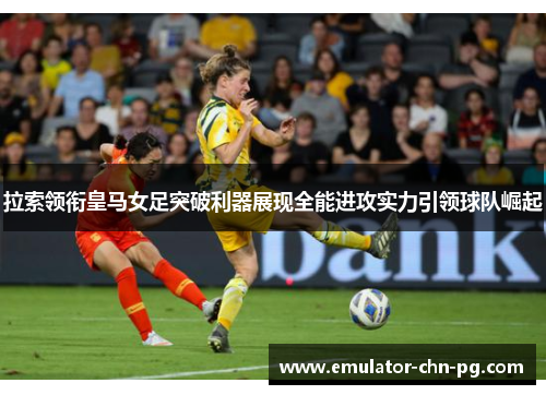 拉索领衔皇马女足突破利器展现全能进攻实力引领球队崛起