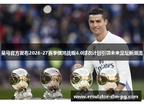 皇马官方发布2026-27赛季银河战舰4.0球衣计划引领未来足坛新潮流